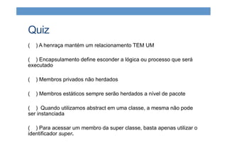 Quiz
( ) A henraça mantém um relacionamento TEM UM
( ) Encapsulamento define esconder a lógica ou processo que será
executado
( ) Membros privados não herdados
( ) Membros estáticos sempre serão herdados a nível de pacote
( ) Quando utilizamos abstract em uma classe, a mesma não pode
ser instanciada
( ) Para acessar um membro da super classe, basta apenas utilizar o
identificador super.
 