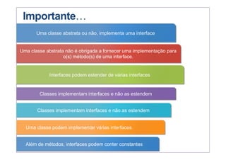 Importante…
Uma classe abstrata ou não, implementa uma interface
Uma classe abstrata não é obrigada a fornecer uma implementação para
o(s) método(s) de uma interface.
Interfaces podem estender de várias interfaces
Classes implementam interfaces e não as estendem
Classes implementam interfaces e não as estendem
Uma classe podem implementar várias interfaces.
Além de métodos, interfaces podem conter constantes
 