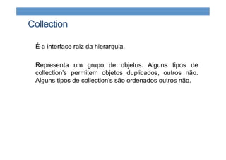 Collection
É a interface raiz da hierarquia.
Representa um grupo de objetos. Alguns tipos de
collection’s permitem objetos duplicados, outros não.
Alguns tipos de collection’s são ordenados outros não.
 