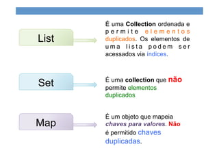 É uma Collection ordenada e
p e r m i t e e l e m e n t o s
duplicados. Os elementos de
u m a l i s t a p o d e m s e r
acessados via índices.
List
Set É uma collection que não
permite elementos
duplicados
Map
É um objeto que mapeia
chaves para valores. Não
é permitido chaves
duplicadas.
 