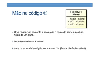 Mão no código J
•  Uma classe que pergunte a secretária o nome do aluno e as duas
notas de um aluno.
•  Devem ser criados 3 alunos;
•  armazenar os dados digitados em uma List (banco de dados virtual)
 