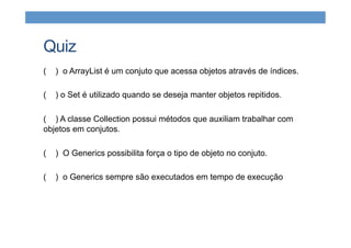 Quiz
( ) o ArrayList é um conjuto que acessa objetos através de índices.
( ) o Set é utilizado quando se deseja manter objetos repitidos.
( ) A classe Collection possui métodos que auxiliam trabalhar com
objetos em conjutos.
( ) O Generics possibilita força o tipo de objeto no conjuto.
( ) o Generics sempre são executados em tempo de execução
 