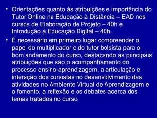 Orientações quanto às atribuições e importância do Tutor Online na Educação à Distância – EAD nos cursos de Elaboração de Projeto – 40h e Introdução à Educação Digital – 40h. É necessário em primeiro lugar compreender o papel do multiplicador e do tutor bolsista para o bom andamento do curso, destacando as principais atribuições que são o acompanhamento do processo ensino-aprendizagem, a articulação e interação dos cursistas no desenvolvimento das atividades no Ambiente Virtual de Aprendizagem e o fomento, a reflexão e os debates acerca dos temas tratados no curso.  