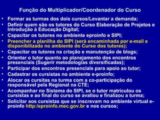 Função do Multiplicador/Coordenador do Curso Formar as turmas dos dois cursos/Levantar a demanda; Definir quem são os tutores do Curso Elaboração de Projetos e Introdução à Educação Digital; Capacitar os tutores no ambiente eproinfo e SIPI; Preencher a planilha do SIPI (será encaminhada por e-mail e disponibilizada no ambiente do Curso dos tutores); Capacitar os tutores na criação e manutenção de blogs; Orientar o tutor quanto ao planejamento dos encontros presenciais (Sugerir metodologias diversificadas); Participar dos encontros presenciais para apoio ao tutor; Cadastrar os cursistas no ambiente e-proinfo; Alocar os cursitas na turma com a co-participação do responsável pela Regional na CTE; Acompanhar no Sistema do SIPI, se o tutor matriculou os cursistas e ao final do curso se avaliou e finalizou a turma; Solicitar aos cursistas que se inscrevam no ambiente virtual e-proinfo  http:/eproinfo.mec.gov.br  e nos cursos; 