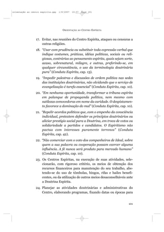 orientação ao centro espírita.qxp   1/8/2007   10:57     Page 101




                                      O RIENTAÇÃO   AO   C ENTRO E SPÍRITA


                 17. Evitar, nas reuniões do Centro Espírita, ataques ou censuras a
                     outras religiões.
                 18. “Usar com prudência ou substituir toda expressão verbal que
                     indique costumes, práticas, idéias políticas, sociais ou reli-
                     giosas, contrárias ao pensamento espírita, quais sejam sorte,
                     acaso, sobrenatural, milagre, e outras, preferindo-se, em
                     qualquer circunstância, o uso da terminologia doutrinária
                     pura” (Conduta Espírita, cap. 13).
                 19. “Impedir palestras e discussões de ordem política nas sedes
                     das instituições doutrinárias, não olvidando que o serviço de
                     evangelização é tarefa essencial” (Conduta Espírita, cap. 10).
                 20. “Em nenhuma oportunidade, transformar a tribuna espírita
                     em palanque de propaganda política, nem mesmo com
                     sutilezas comovedoras em nome da caridade. O despistamen-
                     to favorece a dominação do mal” (Conduta Espírita, cap. 10).
                 21. “Repelir acordos políticos que, com o empenho da consciência
                     individual, pretextem defender os princípios doutrinários ou
                     aliciar prestígio social para a Doutrina, em troca de votos ou
                     solidariedade a partidos e candidatos. O Espiritismo não
                     pactua com interesses puramente terrenos” (Conduta
                     Espírita, cap. 42).
                 22. “Não comerciar com o voto dos companheiros de Ideal, sobre
                     quem a sua palavra ou cooperação possam exercer alguma
                     influência. A fé nunca será produto para mercado humano”
                     (Conduta Espírita, cap. 10).
                 23. Os Centros Espíritas, na execução de suas atividades, sele-
                     cionarão, com rigoroso critério, os meios de obtenção dos
                     recursos financeiros para manutenção do seu trabalho, abs-
                     tendo-se do uso de tômbolas, bingos, rifas e bailes benefi-
                     centes, ou da utilização de outros meios desaconselháveis ante
                     a Doutrina Espírita.
                 24. Planejar as atividades doutrinárias e administrativas do
                     Centro, elaborando programas, fixando datas ou épocas para


                                                                                101
 