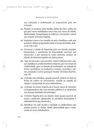 orientação ao centro espírita.qxp   1/8/2007   10:57     Page 102




                                      O RIENTAÇÃO   AO   C ENTRO E SPÍRITA


                        sua realização e mobilizando os responsáveis pela sua
                        execução.
                    25. Planejar os assuntos sobre família, defesa da vida e cultivo da
                        paz para serem trabalhados como aulas nos cursos do ESDE,
                        Mediunidade, Evangelização da Infância e Juventude e outros
                        que existam no Centro Espírita.
                    26. Implantar cursos e/ou reuniões de pais e familiares onde seja
                        possível o debate programado sobre os temas da família, defe-
                        sa da vida e paz.
                    27. Favorecer o estudo do Esperanto pelo seu elevado princípio
                        humanitário e sentimento de fraternidade universal que
                        desenvolve e por mostrar-se como elemento auxiliar na
                        difusão da Doutrina Espírita em outros países.
                    28. “Agir de tal modo a não permitir, mesmo indiretamente, atos
                        que signifiquem profissionalismo religioso, quer no campo da
                        mediunidade, quer na direção de instituições, na redação de
                        livros e periódicos, em traduções e revisões, excursões e visi-
                        tas, pregações e outras quaisquer tarefas” (Conduta Espírita,
                        cap. 18).
                    29. A direção dos trabalhos, quando possível, poderá ser feita na
                        forma de rodízio ou revezamento, visando ao espírito de
                        equipe e à preparação de seus colaboradores.
                    30. A direção do Centro Espírita deve buscar meios de estimular
                        os freqüentadores das suas reuniões públicas a se integrarem
                        nas diversas atividades da instituição.
                    31. O Centro Espírita deve ser dotado, tanto quanto possível, de
                        locais e ambientes apropriados às atividades doutrinárias e
                        administrativas que desenvolve.
                    32. Identificar em cada reunião e atividade os colaboradores que
                        podem assumir as tarefas, dando oportunidade para o surgi-
                        mento de novos trabalhadores.


              102
 