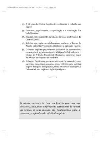 orientação ao centro espírita.qxp   1/8/2007   10:57   Page 103




                 33. A direção do Centro Espírita deve estimular o trabalho em
                     equipe.
                 34. Promover, regularmente, a capacitação e a atualização dos
                     trabalhadores.
                 35. Realizar, periodicamente, a avaliação de todas as atividades do
                     Centro Espírita.
                 36. Solicitar que todos os colaboradores assinem o Termo de
                     Adesão ao Serviço Voluntário, atendendo a legislação vigente.
                 37. O Centro Espírita que promover transporte de pessoas deve,
                     em respeito à legislação vigente (Código Civil Brasileiro e o
                     Código de Trânsito Brasileiro), observar as exigências legais
                     em relação ao veículo e ao condutor.
                 38. O Centro Espírita que promover atividade de recreação exter-
                     na, com a presença de crianças, jovens e idosos, deve solicitar
                     o apoio de órgãos de segurança, como o Corpo de Bombeiros e
                     Defesa Civil, em respeito à legislação vigente.




               O estudo constante da Doutrina Espírita com base nas
               obras de Allan Kardec e o propósito permanente de colocar
               em prática os seus ensinos, são fundamentais para a
               correta execução de toda atividade espírita.
 