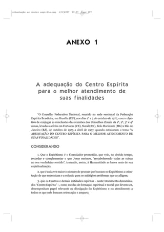 orientação ao centro espírita.qxp    1/8/2007   10:57   Page 107




                                           ANEXO 1




                  A a d e q u a çã o d o C e n t r o E s p í r i t a
                   para o melhor atendimento de
                             suas finalidades

                    “O Conselho Federativo Nacional, reunido na sede seccional da Federação
              Espírita Brasileira, em Brasília (DF), nos dias 1o a 3 de outubro de 1977, com o obje-
              tivo de conjugar as conclusões das reuniões dos Conselhos Zonais da 1a, 2a, 3a e 4a
              zonas, levadas a efeito em Fortaleza (CE), Natal (RN), Belo Horizonte (MG) e Rio de
              Janeiro (RJ), de outubro de 1975 a abril de 1977, quando estudaram o tema “A
              ADEQUAÇÃO DO CENTRO ESPÍRITA PARA O MELHOR ATENDIMENTO DE
              SUAS FINALIDADES”.


              CONSIDERANDO

                   1. Que o Espiritismo é o Consolador prometido, que veio, no devido tempo,
              recordar e complementar o que Jesus ensinou, “restabelecendo todas as coisas
              no seu verdadeiro sentido”, trazendo, assim, à Humanidade as bases reais de sua
              espiritualização;
                   2. que é cada vez maior o número de pessoas que buscam no Espiritismo a orien-
              tação de que necessitam e a solução para os múltiplos problemas que as afligem;
                   3. que os Centros e demais entidades espíritas – neste Documento denomina-
              dos “Centro Espírita” –, como escolas de formação espiritual e moral que devem ser,
              desempenham papel relevante na divulgação do Espiritismo e no atendimento a
              todos os que nele buscam orientação e amparo;
 