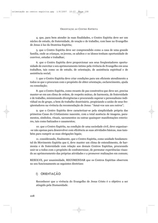 orientação ao centro espírita.qxp    1/8/2007   10:57      Page 108




                                        O RIENTAÇÃO   AO   C ENTRO E SPÍRITA


                   4. que, para bem atender às suas finalidades, o Centro Espírita deve ser um
              núcleo de estudo, de fraternidade, de oração e de trabalho, com base no Evangelho
              de Jesus à luz da Doutrina Espírita;
                   5. que o Centro Espírita deve ser compreendido como a casa de uma grande
              família, onde as crianças, os jovens, os adultos e os idosos tenham oportunidade de
              conviver, estudar e trabalhar;
                    6. que o Centro Espírita deve proporcionar aos seus freqüentadores oportu-
              nidade de exercitar o seu aprimoramento íntimo pela vivência do Evangelho em seus
              trabalhos, tais como os de estudo, de orientação, de assistência espiritual e de
              assistência social;
                   7. que o Centro Espírita deve criar condições para um eficiente atendimento a
              todos os que o procuram com o propósito de obter orientação, esclarecimento, ajuda
              ou consolação;
                    8. que o Centro Espírita, como recanto de paz construtiva que deve ser, precisa
              manter-se em um clima de ordem, de respeito mútuo, de harmonia, de fraternidade
              e de trabalho, minimizando divergências e procurando superar o personalismo indi-
              vidual ou de grupo, a bem do trabalho doutrinário, propiciando a união de seus fre-
              qüentadores na vivência da recomendação de Jesus: “Amai-vos uns aos outros”;
                    9. que o Centro Espírita deve caracterizar-se pela simplicidade própria das
              primeiras Casas do Cristianismo nascente, com a total ausência de imagens, para-
              mentos, símbolos, rituais, sacramentos ou outras quaisquer manifestações exterio-
              res, tais como batizados e casamentos;
                   10. que o Centro Espírita, na condição de uma sociedade civil, deve organizar-
              -se não apenas para desenvolver com eficiência as suas atividades básicas, mas tam-
              bém para cumprir as suas obrigações legais;
                   11. considerando, finalmente, que o Centro Espírita, como unidade fundamen-
              tal do Movimento Espírita que é, deve manter um clima de entendimento, de har-
              monia e de fraternidade com relação aos demais Centros Espíritas, procurando
              unir-se a todos com o propósito de confraternizar, de permutar experiências visan-
              do ao aprimoramento das próprias atividades e a promover realizações em comum;

              RESOLVE, por unanimidade, RECOMENDAR que os Centros Espíritas observem
              no seu funcionamento as seguintes diretrizes:


                    I) ORIENTAÇÃO

                    Reconhecer que a vivência do Evangelho de Jesus Cristo é o objetivo a ser
                    atingido pela Humanidade.



              108
 
