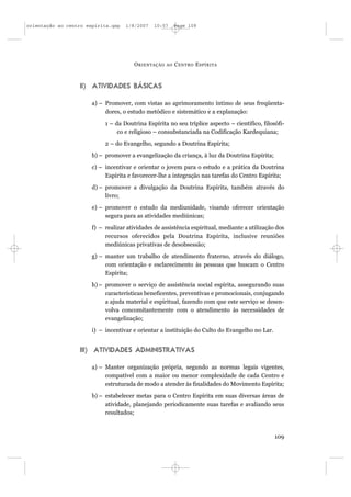 orientação ao centro espírita.qxp   1/8/2007   10:57      Page 109




                                       O RIENTAÇÃO   AO   C ENTRO E SPÍRITA



                  II) ATIVIDADES BÁSICAS

                       a) – Promover, com vistas ao aprimoramento íntimo de seus freqüenta-
                            dores, o estudo metódico e sistemático e a explanação:
                            1 – da Doutrina Espírita no seu tríplice aspecto – científico, filosófi-
                                 co e religioso – consubstanciada na Codificação Kardequiana;
                            2 – do Evangelho, segundo a Doutrina Espírita;
                       b) – promover a evangelização da criança, à luz da Doutrina Espírita;
                       c) – incentivar e orientar o jovem para o estudo e a prática da Doutrina
                            Espírita e favorecer-lhe a integração nas tarefas do Centro Espírita;
                       d) – promover a divulgação da Doutrina Espírita, também através do
                            livro;
                       e) – promover o estudo da mediunidade, visando oferecer orientação
                            segura para as atividades mediúnicas;
                       f) – realizar atividades de assistência espiritual, mediante a utilização dos
                            recursos oferecidos pela Doutrina Espírita, inclusive reuniões
                            mediúnicas privativas de desobsessão;
                       g) – manter um trabalho de atendimento fraterno, através do diálogo,
                            com orientação e esclarecimento às pessoas que buscam o Centro
                            Espírita;
                       h) – promover o serviço de assistência social espírita, assegurando suas
                            características beneficentes, preventivas e promocionais, conjugando
                            a ajuda material e espiritual, fazendo com que este serviço se desen-
                            volva concomitantemente com o atendimento às necessidades de
                            evangelização;
                       i) – incentivar e orientar a instituição do Culto do Evangelho no Lar.


                  III) ATIVIDADES ADMINISTRATIVAS

                       a) – Manter organização própria, segundo as normas legais vigentes,
                            compatível com a maior ou menor complexidade de cada Centro e
                            estruturada de modo a atender às finalidades do Movimento Espírita;
                       b) – estabelecer metas para o Centro Espírita em suas diversas áreas de
                            atividade, planejando periodicamente suas tarefas e avaliando seus
                            resultados;



                                                                                                109
 