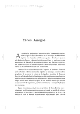 orientação ao centro espírita.qxp   1/8/2007   10:57   Page 11




                          Caros Amigos!


                       s orientações, programas e material de apoio, elaborados e disponi-

              A        bilizados pelos órgãos federativos e de unificação do Movimento
                       Espírita, são oferecidos a título de sugestão e de subsídio para as
              atividades dos Centros e demais instituições espíritas, os quais, no uso da
              autonomia e da liberdade de ação que desfrutam, e sem alterar o texto origi-
              nal, podem utilizá-los de forma compatível com a sua realidade, bem como
              aplicá-los de conformidade com suas necessidades.
                   Tratando-se de texto elaborado com o objetivo de orientar e colaborar
              com os Centros e demais instituições espíritas na realização aos seus nobres
              propósitos de promover o estudo, a divulgação e a prática da Doutrina
              Espírita, a Federação Espírita Brasileira convida os dirigentes e trabalhadores
              espíritas em geral a somarem seus esforços com o objetivo de promover uma
              ampla difusão deste material de apoio, de real interesse para os que buscam
              o conhecimento do Espiritismo, vedada, naturalmente, a sua reprodução para
              uso comercial.
                   Sejam bem-vindos, pois, todos os servidores da Seara Espírita empe-
              nhados em participar deste esforço comum, orientado no sentido de colocar
              a mensagem esclarecedora e consoladora da Doutrina Espírita ao alcance e a
              serviço de todas as pessoas, indistintamente, especialmente nesta fase de
 