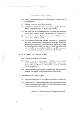 orientação ao centro espírita.qxp   1/8/2007   10:57      Page 110




                                       O RIENTAÇÃO   AO   C ENTRO E SPÍRITA


                       c) – facilitar a efetiva participação dos freqüentadores nas atividades do
                            Centro Espírita;
                       d) – estimular o processo de trabalho em equipe;
                       e) – dotar o Centro Espírita de locais e ambientes adequados, de modo a
                            atender, em primeiro lugar, às atividades prioritárias;
                       f) – zelar para que as atividades exercidas em função do Movimento
                            Espírita sejam gratuitas, vedada qualquer espécie de remuneração;
                       g) – não envolver o Centro Espírita em quaisquer atividades incom-
                            patíveis com a Doutrina Espírita;
                       h) – aceitar somente os auxílios, doações, contribuições e subvenções,
                            bem como firmar convênios, de qualquer natureza e procedência,
                            desvinculados de quaisquer compromissos que desfigurem o caráter
                            espírita da Instituição ou que impeçam o normal desenvolvimento de
                            suas atividades, em prejuízo das finalidades doutrinárias, preservan-
                            do, assim, a total independência administrativa da Entidade.


                    IV) ATIVIDADES DE COMUNICAÇÃO

                       a) – Promover a difusão do livro espírita;
                       b) – utilizar os meios de comunicação – inclusive jornais, revistas,
                            boletins informativos e volantes de mensagens, rádio e televisão –, na
                            difusão da Doutrina Espírita e do Evangelho, de maneira condizente
                            com os seus princípios;
                       c) – incentivar o estudo e a divulgação do Esperanto como instrumento
                            neutro de fraternidade entre os homens e povos do mundo.


                    V) ATIVIDADES DE UNIFICAÇÃO

                       a) – Participar efetivamente das atividades do movimento de unificação;
                       b) – conjugar esforços e somar experiências com as demais Instituições
                            Espíritas de uma mesma localidade ou região de modo a evitar para-
                            lelismo ou duplicidade de realizações.


                                       Brasília (DF), Sala das Sessões, 1o a 3 de outubro de 1977.




              110
 