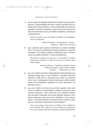orientação ao centro espírita.qxp   1/8/2007       10:57    Page 113




                                       O RIENTAÇÃO     AO   C ENTRO E SPÍRITA


                       e)   que aos órgãos de unificação do Movimento Espírita cabe, permanen-
                            temente, a responsabilidade de reunir e analisar experiências já rea-
                            lizadas pelos Centros Espíritas, e colocar à disposição dos mesmos as
                            sugestões, orientações, programas e apoio de que necessitam para o
                            pleno desenvolvimento de suas atividades doutrinárias, assistenciais
                            e administrativas;
                               “Ensinar, mas fazer; crer, mas estudar; aconselhar, mas exemplificar;
                               reunir, mas alimentar.”

                                                     (Bezerra de Menezes – Psicografia de F. C. Xavier –
                                                                  Unificação – “Reformador” dez./1975.)

                       f)   que a realização, pelos órgãos de Unificação, das citadas atividades
                            (letra “e”), promove a unificação do Movimento Espírita e a união das
                            sociedades e dos próprios espíritas, fundamentais para o fortaleci-
                            mento do trabalho de difusão e vivência do Espiritismo;
                               “Recordemos, na palavra de Jesus, que ‘a casa dividida rui’, todavia
                               ninguém pode arrebentar um feixe de varas que se agregam numa
                               união de forças.”

                                               (Bezerra de Menezes – Psicofonia de Divaldo P. Franco
                                                       – Unificação paulatina, união imediata, trabalho
                                                                 incessante... – “Reformador” fev./1976.)

                       g)   que, com o objetivo de colocar à disposição dos Centros Espíritas uma
                            orientação segura para as suas atividades, o Conselho Federativo
                            Nacional da FEB aprovou documento que enfeixa as conclusões
                            sobre o tema “A adequação do Centro Espírita para o melhor atendi-
                            mento de suas finalidades”, publicado na revista “Reformador”, de
                            dezembro de 1977;

                       h)   que, com o objetivo de oferecer uma série de sugestões sobre como
                            colocar em prática as recomendações contidas no documento ante-
                            riormente aprovado e acima citado (letra “g”), entidades estaduais
                            vêm colocando à disposição dos Centros Espíritas sugestões, orien-
                            tações, programas e apoio para as suas atividades; e, com o mesmo
                            objetivo, o Conselho Federativo Nacional da FEB, em julho de 1980,
                            aprovou o documento “Orientação ao Centro Espírita”;
                               “Jesus, meus amigos, é mais do que um símbolo. É uma realidade em
                               nossa existência. Não é apenas um ser que transitou da manjedoura à
                               cruz, mas o exemplo, cuja vida se transformou num Evangelho de feitos,



                                                                                                     113
 