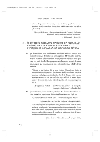 orientação ao centro espírita.qxp     1/8/2007   10:57      Page 114




                                         O RIENTAÇÃO   AO   C ENTRO E SPÍRITA


                               chamando por nós. Necessário, em razão disso, aprofundar o pen-
                               samento na Obra de Allan Kardec para poder viver Jesus em toda a
                               plenitude.”

                                    (Bezerra de Menezes – Psicofonia de Divaldo P. Franco – Unificação
                                                       Paulatina, união imediata, trabalho incessante...
                                                                                – “Reformador” fev./1976.)


                    II – O CONSELHO FEDERATIVO NACIONAL DA FEDERAÇÃO
                         ESPÍRITA BRASILEIRA SUGERE ÀS ENTIDADES
                         ESTADUAIS DE UNIFICAÇÃO DO MOVIMENTO ESPÍRITA

                       a)   que desenvolvam suas atividades no sentido de realizar e manter, per-
                            manentemente, o trabalho de unificação do Movimento Espírita,
                            através da união das sociedades e dos próprios espíritas, para que,
                            cada vez mais fortalecidos, coloquem ao alcance e a serviço de todos
                            a mensagem que consola, esclarece e orienta oferecida pela Doutrina
                            Espírita;

                               “Ditosos os que hajam dito a seus irmãos: ‘Trabalhemos juntos e
                               unamos os nossos esforços, a fim de que o Senhor, ao chegar, encontre
                               acabada a obra’, porquanto o Senhor lhes dirá: ‘Vinde a mim, vós que
                               sois bons servidores, vós que soubestes impor silêncio às vossas rivali-
                               dades e às vossas discórdias, a fim de que daí não viesse dano para a
                               obra!’”

                                    (O Espírito de Verdade – Os Obreiros do Senhor – “O Evangelho
                                                                 segundo o Espiritismo” – Allan Kardec.)

                       b)   que estimulem, como atividade principal dos Centros Espíritas, o es-
                            tudo metódico, constante e sistematizado da Doutrina Espírita;

                               “O que caracteriza um estudo sério é a continuidade que se lhe dá.”

                                             (Allan Kardec – “O Livro dos Espíritos” – Introdução VIII.)

                               “Um curso regular de Espiritismo seria professado com o fim de desen-
                               volver os princípios da Ciência e de difundir o gosto pelos estudos sérios.
                               Esse curso teria a vantagem de fundar a unidade de princípios, de fazer
                               adeptos esclarecidos, capazes de espalhar as idéias espíritas e de desen-
                               volver grande número de médiuns.”

                                                    (Allan Kardec – “Obras Póstumas” – Projeto 1868.)



              114
 
