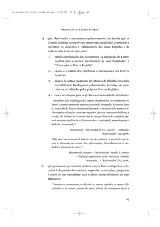 orientação ao centro espírita.qxp     1/8/2007   10:57       Page 115




                                          O RIENTAÇÃO   AO   C ENTRO E SPÍRITA


                       c)   que, objetivando o permanente aprimoramento das tarefas que os
                            Centros Espíritas desenvolvem, promovam a realização de reuniões e
                            encontros de dirigentes e trabalhadores das Casas Espíritas e de
                            todas as suas áreas de ação, para:

                            1 – estudo aprofundado dos documentos “A adequação do Centro
                                    Espírita para o melhor atendimento de suas finalidades” e
                                    “Orientação ao Centro Espírita”;

                            2 – exame e a análise dos problemas e necessidades dos Centros
                                    Espíritas;

                            3 – análise de outros programas de estudo e de trabalho, baseados
                                    na Codificação Kardequiana e decorrentes, inclusive, de expe-
                                    riências já realizadas pelos próprios Centros Espíritas;

                            4 – busca de soluções para os problemas e necessidades detectadas.

                               “Trabalhar pela Unificação dos órgãos doutrinários do Espiritismo no
                               Brasil é prestar relevante serviço à causa do Evangelho Redentor junto
                               à Humanidade. Reunir elementos dispersos, concatená-los e estruturar-
                               -lhes o plano de ação, na ordem superior que nos orienta o idealismo, é
                               serviço de indiscutível benemerência porque demanda sacrifício pes-
                               soal, oração e vigilância na fé renovadora e, sobretudo, elevada capaci-
                               dade de renunciação.”

                                                 (Emmanuel – Psicografia de F. C. Xavier – Unificação
                                                                                 – “Reformador” out./1977.)

                               “Não vos conclamamos à inércia, ao parasitismo, à aceitação tácita,
                               sem a discussão ou exame das informações. Convidamo-vos à ver-
                               dadeira dinâmica do amor.”

                                                 (Bezerra de Menezes – Psicofonia de Divaldo P. Franco
                                                        – Unificação paulatina, união imediata, trabalho
                                                                  incessante... – “Reformador” fev./1976.)

                       d)   que promovam permanente contato com os Centros Espíritas, colo-
                            cando à disposição dos mesmos, sugestões, orientações, programas
                            e apoio de que necessitem para o pleno desenvolvimento de suas
                            atividades;

                               “Unamo-nos, amemo-nos, retificando as nossas opiniões, as nossas difi-
                               culdades e os nossos pontos de vista, diante de mensagem clara e



                                                                                                       115
 
