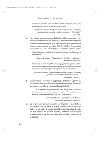 orientação ao centro espírita.qxp     1/8/2007   10:57      Page 116




                                         O RIENTAÇÃO   AO   C ENTRO E SPÍRITA


                               sublime da Doutrina com que Allan Kardec enriquece a nova era,
                               compreendendo que lhe somos simples discípulos.”

                                    (Bezerra de Menezes - Psicofonia de Divaldo P. Franco – Unificação
                                       paulatina, união imediata, trabalho incessante... - “Reformador”
                                                                                             fev./1976.)

                       e)   que, visando ao congraçamento da família espírita, promovam a rea-
                            lização de confraternizações, reunindo os freqüentadores dos Centros
                            e demais Sociedades Espíritas, a todos aproximando, irmanando e
                            unindo, criando, assim, um clima de fraternidade e de paz, onde
                            todos sintam seu ânimo renovado para as atividades espíritas-cristãs;

                               “Mantenhamos o propósito de irmanar, aproximar, confraternizar e
                               compreender...”

                                       (Bezerra de Menezes - Psicografia de F. C. Xavier – Unificação –
                                                                                “Reformador” dez./1975.)

                               “Demo-nos as mãos e ajudemo-nos; esqueçamos as opiniões contra-
                               ditórias para nos recordarmos dos conceitos de identificação, confiando
                               no tempo, o grande enxugador de lágrimas, que a tudo corrige.”

                                    (Bezerra de Menezes – Psicofonia de Divaldo P. Franco – Unificação
                                                     paulatina, união imediata, trabalho incessante... –
                                                                                “Reformador” fev./1976.)

                       f)   que estimulem e cooperem na implantação de Centros Espíritas ou,
                            inicialmente, de grupos de estudos da Obra Kardequiana, orientando
                            e apoiando o trabalho de elementos do próprio local;

                               “(...) e, se possível, estabeleçamos em cada lugar, onde o nome do
                               Espiritismo apareça por legenda de luz, um grupo de estudo, ainda que
                               reduzido, da Obra Kardequiana, à luz do Cristo de Deus.”

                                                    (Bezerra de Menezes - Psicografia de F. C. Xavier –
                                                                  Unificação – “Reformador” dez./1975.)

                       g)   que esclareçam, permanentemente, os dirigentes e trabalhadores
                            dos Centros Espíritas sobre as origens, as características, as finali-
                            dades e as atividades de unificação do Movimento Espírita e de união
                            das Sociedades e dos próprios espíritas, alertando, inclusive, para
                            a necessidade de se evitarem atividades paralelas, dispersivas e
                            prejudiciais;



              116
 