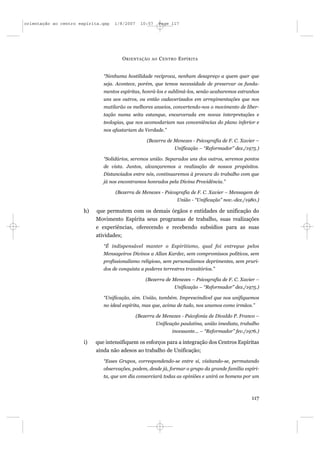 orientação ao centro espírita.qxp   1/8/2007     10:57       Page 117




                                          O RIENTAÇÃO   AO   C ENTRO E SPÍRITA


                               “Nenhuma hostilidade recíproca, nenhum desapreço a quem quer que
                               seja. Acontece, porém, que temos necessidade de preservar os funda-
                               mentos espíritas, honrá-los e sublimá-los, senão acabaremos estranhos
                               uns aos outros, ou então cadaverizados em arregimentações que nos
                               mutilarão os melhores anseios, convertendo-nos o movimento de liber-
                               tação numa seita estanque, encarcerada em novas interpretações e
                               teologias, que nos acomodariam nas conveniências do plano inferior e
                               nos afastariam da Verdade.”

                                                    (Bezerra de Menezes - Psicografia de F. C. Xavier –
                                                                   Unificação – “Reformador” dez./1975.)

                               “Solidários, seremos união. Separados uns dos outros, seremos pontos
                               de vista. Juntos, alcançaremos a realização de nossos propósitos.
                               Distanciados entre nós, continuaremos à procura do trabalho com que
                               já nos encontramos honrados pela Divina Providência.”

                                    (Bezerra de Menezes - Psicografia de F. C. Xavier – Mensagem de
                                                                    União - “Unificação” nov.-dez./1980.)

                       h)   que permutem com os demais órgãos e entidades de unificação do
                            Movimento Espírita seus programas de trabalho, suas realizações
                            e experiências, oferecendo e recebendo subsídios para as suas
                            atividades;
                               “É indispensável manter o Espiritismo, qual foi entregue pelos
                               Mensageiros Divinos a Allan Kardec, sem compromissos políticos, sem
                               profissionalismo religioso, sem personalismos deprimentes, sem pruri-
                               dos de conquista a poderes terrestres transitórios.”

                                                   (Bezerra de Menezes – Psicografia de F. C. Xavier –
                                                                   Unificação – “Reformador” dez./1975.)

                               “Unificação, sim. União, também. Imprescindível que nos unifiquemos
                               no ideal espírita, mas que, acima de tudo, nos unamos como irmãos.”

                                               (Bezerra de Menezes - Psicofonia de Divaldo P. Franco –
                                                         Unificação paulatina, união imediata, trabalho
                                                                  incessante... – “Reformador” fev./1976.)

                       i)   que intensifiquem os esforços para a integração dos Centros Espíritas
                            ainda não adesos ao trabalho de Unificação;
                               “Esses Grupos, correspondendo-se entre si, visitando-se, permutando
                               observações, podem, desde já, formar o grupo da grande família espíri-
                               ta, que um dia consorciará todas as opiniões e unirá os homens por um



                                                                                                      117
 