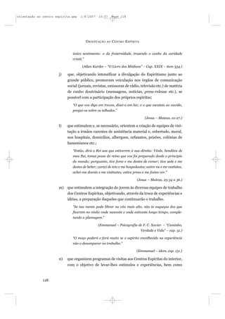 orientação ao centro espírita.qxp   1/8/2007     10:57       Page 118




                                          O RIENTAÇÃO   AO   C ENTRO E SPÍRITA


                               único sentimento: o da fraternidade, trazendo o cunho da caridade
                               cristã.”

                                     (Allan Kardec – “O Livro dos Médiuns” – Cap. XXIX – item 334.)

                       j)   que, objetivando intensificar a divulgação do Espiritismo junto ao
                            grande público, promovam veiculação nos órgãos de comunicação
                            social (jornais, revistas, emissoras de rádio, televisão etc.) de matéria
                            de cunho doutrinário (mensagens, notícias, press-release etc.), se
                            possível com a participação dos próprios espíritas;
                               “O que vos digo em trevas, dizei-o em luz; e o que escutais ao ouvido,
                               pregai-os sobre os telhados.”

                                                                                   (Jesus – Mateus, 10:27.)

                       l)   que estimulem e, se necessário, orientem a criação de equipes de visi-
                            tação a irmãos carentes de assistência material e, sobretudo, moral,
                            nos hospitais, domicílios, albergues, orfanatos, prisões, colônias de
                            hansenianos etc.;
                               “Então, dirá o Rei aos que estiverem à sua direita: Vinde, benditos de
                               meu Pai, tomai posse do reino que vos foi preparado desde o princípio
                               do mundo; porquanto, tive fome e me destes de comer; tive sede e me
                               destes de beber; careci de teto e me hospedastes; estive nu e me vestistes;
                               achei-me doente e me visitastes; estive preso e me fostes ver.”

                                                                            (Jesus – Mateus, 25:34 a 36.)

                       m) que estimulem a integração do jovem às diversas equipes de trabalho
                            dos Centros Espíritas, objetivando, através da troca de experiências e
                            idéias, a preparação daqueles que continuarão o trabalho.
                               “Se tua mente pode librar no vôo mais alto, não te esqueças dos que
                               ficaram no ninho onde nasceste e onde estiveste longo tempo, comple-
                               tando a plumagem.”

                                                (Emmanuel – Psicografia de F. C. Xavier – “Caminho,
                                                                                 Verdade e Vida” – cap. 51.)

                               “O moço poderá e fará muito se o espírito envelhecido na experiência
                               não o desamparar no trabalho.”

                                                                            (Emmanuel – idem, cap. 151.)

                       n)   que organizem programas de visitas aos Centros Espíritas do interior,
                            com o objetivo de levar-lhes estímulos e experiências, bem como



              118
 