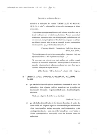orientação ao centro espírita.qxp   1/8/2007    10:57       Page 119




                                         O RIENTAÇÃO   AO   C ENTRO E SPÍRITA


                            incentivar a aplicação do Manual “ORIENTAÇÃO AO CENTRO
                            ESPÍRITA – 1980” e oferecer-lhes orientações outras que se façam
                            necessárias.

                               “Confrades e organizações visitados, pois, vibram nesta hora um só
                               desejo e almejam um só objetivo e finalidade. Passam a constituir
                               elos de uma mesma corrente que se fortifica pelo trabalho construti-
                               vo, buscando, num princípio de ordem fraternal, conjugar os esforços
                               nas labutas comuns, a fim de que se consolide na obra consumada a
                               missão superior que foi destinada ao Brasil (...)”

                                             (Francisco Spinelli – Transcrito por Duílo Lena Bérni, em
                                                                                   “Brasil, Mais Além!”.)

                               “Dois ou três meses do ano seriam consagrados a viagens em visita aos
                               diferentes centros e a lhes imprimir boa direção (...)”

                               “Se porventura me estivesse reservado realizar este projeto, em cuja
                               execução eu teria de me haver com a mesma prudência de que usei no
                               passado, indubitavelmente alguns anos bastariam para fazer que a
                               Doutrina avançasse de alguns séculos.”

                                         (Allan Kardec – “Obras Póstumas” – Projeto 1868 – Viagens.)


                  III – OBSERVA, AINDA, O CONSELHO FEDERATIVO NACIONAL
                        DA FEB

                       a)   que o trabalho de unificação do Movimento Espírita e de união das
                            sociedades e dos próprios espíritas assenta-se nos princípios de
                            fraternidade, liberdade e responsabilidade que a Doutrina Espírita
                            preconiza;

                               “Onde está o Espírito do Senhor aí há liberdade.”

                                                                                    (Paulo – II Co, 3:17.)

                       b)   que o trabalho de unificação do Movimento Espírita e de união das
                            sociedades e dos próprios espíritas caracteriza-se por oferecer sem
                            exigir compensações, ajudar sem criar condicionamentos, expor
                            sem impor resultados e unir sem tolher iniciativas, preservando os
                            valores e características individuais tanto dos homens como das
                            sociedades;



                                                                                                      119
 