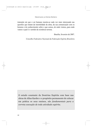 orientação ao centro espírita.qxp   1/8/2007   10:57     Page 12




                                      O RIENTAÇÃO   AO   C ENTRO E SPÍRITA


              transição em que o ser humano mostra-se cada vez mais interessado nas
              questões que tratam da imortalidade da alma, da sua comunicação com os
              homens e do conhecimento sobre o que somos, de onde viemos, para onde
              vamos e qual é o sentido da existência terrena.

                                                                     Brasília, fevereiro de 2007.

                         Conselho Federativo Nacional da Federação Espírita Brasileira




               O estudo constante da Doutrina Espírita com base nas
               obras de Allan Kardec e o propósito permanente de colocar
               em prática os seus ensinos, são fundamentais para a
               correta execução de toda atividade espírita.




              12
 