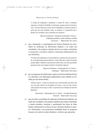 orientação ao centro espírita.qxp   1/8/2007     10:57     Page 120




                                        O RIENTAÇÃO   AO   C ENTRO E SPÍRITA


                               “A tarefa da unificação é paulatina; a tarefa da união é imediata,
                               enquanto a tarefa do trabalho é incessante, porque jamais terminare-
                               mos o serviço, desde que somos servos imperfeitos, e fazemos apenas a
                               parte que nos está confiada. Amar, no entanto, é o impositivo que o
                               Senhor nos concedeu e que a Doutrina nos restaura.”

                                               (Bezerra de Menezes - Psicofonia de Divaldo P. Franco –
                                                         Unificação paulatina, união imediata, trabalho
                                                                incessante... – “Reformador” fev./1976.)

                       c)   que a integração e a participação dos Centros Espíritas nas ativi-
                            dades de unificação do Movimento Espírita e de união das
                            sociedades e dos próprios espíritas devem ser sempre voluntárias
                            e conscientes, com pleno respeito à autonomia administrativa de
                            que desfrutam;

                               “O serviço da unificação em nossas fileiras é urgente mas não apressa-
                               do. Uma afirmativa parece destruir a outra. Mas não é assim. É urgente
                               porque define o objetivo a que devemos todos visar; mas não apressado,
                               porquanto não nos compete violentar consciência alguma.”

                                                   (Bezerra de Menezes – Psicografia de F. C. Xavier –
                                                                 Unificação – “Reformador” dez./1975.)

                       d)   que os programas de colaboração e apoio aos Centros Espíritas devem
                            ser colocados à sua disposição simplesmente como subsídio ao tra-
                            balho por eles desenvolvido;

                               “Senhor Jesus! (...) Faze-nos observar, por misericórdia, que Deus não
                               nos cria pelo sistema de produção em massa e que por isto mesmo
                               cada qual de nós enxerga a vida e os processos de evolução de maneira
                               diferente.”

                                      (Emmanuel – Psicografia de F. C. Xavier – Conselho Federativo
                                                                   Nacional – “Reformador” fev./1973.)

                       e)   que em todas as atividades de unificação do Movimento Espírita e de
                            união das sociedades e dos próprios espíritas seja sempre estimulado
                            o estudo metódico, constante e aprofundado das obras de Allan
                            Kardec, enfatizando-se as bases em que a Doutrina Espírita se assen-
                            ta e destacando a sua permanente atualidade frente ao progresso
                            humano, em razão do caráter dinâmico e evolutivo que apresenta;



              120
 