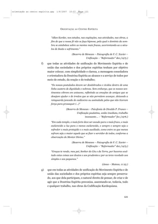 orientação ao centro espírita.qxp   1/8/2007    10:57      Page 121




                                       O RIENTAÇÃO    AO   C ENTRO E SPÍRITA


                               “Allan Kardec, nos estudos, nas cogitações, nas atividades, nas obras, a
                               fim de que a nossa fé não se faça hipnose, pela qual o domínio da som-
                               bra se estabelece sobre as mentes mais fracas, acorrentando-as a sécu-
                               los de ilusão e sofrimento.”

                                                   (Bezerra de Menezes – Psicografia de F. C. Xavier –
                                                                 Unificação – “Reformador” dez./1975.)

                       f)   que todas as atividades de unificação do Movimento Espírita e de
                            união das sociedades e dos próprios espíritas tenham por objetivo
                            maior colocar, com simplicidade e clareza, a mensagem consoladora
                            e orientadora da Doutrina Espírita ao alcance e a serviço de todos por
                            meio de estudo, da oração e do trabalho;
                               “Os nossos postulados devem ser desdobrados e vividos dentro de uma
                               linha austera de dignidade e nobreza. Sem embargo, que os nossos sen-
                               timentos vibrem em uníssono, refletindo as emoções de amigos que se
                               desejam ajudar e de irmãos que se não permitem avançar, deixando a
                               retaguarda juncada de cadáveres ou assinalada pelos que não tiveram
                               força para prosseguir (...)”

                                             (Bezerra de Menezes – Psicofonia de Divaldo P. Franco –
                                                        Unificação paulatina, união imediata, trabalho
                                                                incessante... – “Reformador” fev./1976.)

                               “Em cada templo, o mais forte deve ser escudo para o mais fraco, o mais
                               esclarecido a luz para o menos esclarecido, e sempre e sempre seja o
                               sofredor o mais protegido e o mais auxiliado, como entre os que menos
                               sofram seja o maior aquele que se fizer o servidor de todos, conforme a
                               observação do Mentor Divino.”

                                                   (Bezerra de Menezes – Psicografia de F. C. Xavier –
                                                                 Unificação – “Reformador” dez./1975.)

                               “Graças te rendo, meu pai, Senhor do Céu e da Terra, por haveres ocul-
                               tado estas coisas aos doutos e aos prudentes e por as teres revelado aos
                               simples e aos pequenos.”

                                                                               (Jesus – Mateus, 11:25.)

                       g)   que em todas as atividades de unificação do Movimento Espírita e de
                            união das sociedades e dos próprios espíritas seja sempre preserva-
                            do, aos que dela participam, o natural direito de pensar, de criar e de
                            agir que a Doutrina Espírita preconiza, assentando-se, todavia, todo
                            e qualquer trabalho, nas obras da Codificação Kardequiana.



                                                                                                    121
 