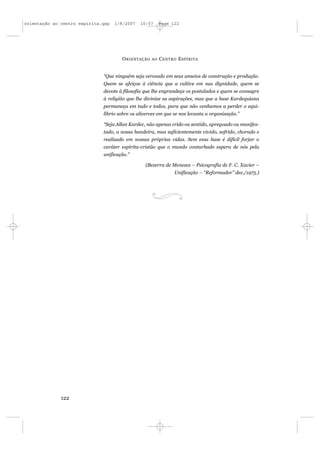 orientação ao centro espírita.qxp   1/8/2007   10:57     Page 122




                                      O RIENTAÇÃO   AO   C ENTRO E SPÍRITA


                              “Que ninguém seja cerceado em seus anseios de construção e produção.
                              Quem se afeiçoe à ciência que a cultive em sua dignidade, quem se
                              devote à filosofia que lhe engrandeça os postulados e quem se consagre
                              à religião que lhe divinize as aspirações, mas que a base Kardequiana
                              permaneça em tudo e todos, para que não venhamos a perder o equi-
                              líbrio sobre os alicerces em que se nos levanta a organização.”

                              “Seja Allan Kardec, não apenas crido ou sentido, apregoado ou manifes-
                              tado, a nossa bandeira, mas suficientemente vivido, sofrido, chorado e
                              realizado em nossas próprias vidas. Sem essa base é difícil forjar o
                              caráter espírita-cristão que o mundo conturbado espera de nós pela
                              unificação.”

                                                 (Bezerra de Menezes – Psicografia de F. C. Xavier –
                                                               Unificação – “Reformador” dez./1975.)




              122
 