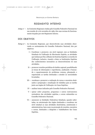 orientação ao centro espírita.qxp      1/8/2007   10:57     Page 125




                                         O RIENTAÇÃO   AO   C ENTRO E SPÍRITA



                                       REGIMENTO INTERNO
              Artigo 1o – As Comissões Regionais criadas pelo Conselho Federativo Nacional em
                          sua reunião de 2 de novembro de 1985, têm suas normas de funciona-
                          mento traçadas por este Regimento Interno.


              DOS OBJETIVOS

              Artigo 2o – As Comissões Regionais, que desenvolverão suas atividades obser-
                          vando os norteamentos do Conselho Federativo Nacional, têm por
                          objetivos:

                            I – Coordenar e promover, em nível regional, com as Entidades
                                Estaduais de Unificação do Movimento Espírita, as atividades
                                que tenham por fim a difusão da Doutrina Espírita e as tarefas de
                                Unificação, inclusive, visando a dotar as Instituições Espíritas
                                dos conhecimentos necessários ao desenvolvimento de suas
                                atividades;

                           II – promover reuniões periódicas de âmbito regional, possibilitando
                                as trocas de informações e experiências, analisando e buscan-
                                do o equacionamento de problemas comuns, planejando e
                                organizando as tarefas destinadas a atender às necessidades
                                levantadas;

                          III – coordenar e promover a realização de cursos e encontros desti-
                                nados à preparação e atualização de trabalhos para as tarefas
                                junto aos órgãos de Unificação e às Casas Espíritas;

                          IV – analisar temas indicados pelo Conselho Federativo Nacional;

                           V – opinar sobre propostas, programas e outros instrumentos
                                norteadores das atividades espíritas, a serem submetidos ao
                                Conselho Federativo Nacional;

                          VI – assessorar as Entidades Federativas Estaduais, quando solici-
                                tadas, na estruturação dos órgãos destinados a coordenar em
                                nível estadual as suas atividades doutrinárias, assistenciais e
                                administrativas, bem como na promoção de reuniões, encontros
                                e cursos, destinados a dirigentes e trabalhadores das Casas
                                Espíritas.



                                                                                             125
 