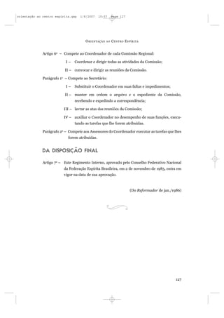orientação ao centro espírita.qxp   1/8/2007    10:57     Page 127




                                       O RIENTAÇÃO   AO   C ENTRO E SPÍRITA


              Artigo 6o – Compete ao Coordenador de cada Comissão Regional:

                           I–   Coordenar e dirigir todas as atividades da Comissão;

                           II – convocar e dirigir as reuniões da Comissão.

              Parágrafo 1o – Compete ao Secretário:

                           I–   Substituir o Coordenador em suas faltas e impedimentos;

                           II – manter em ordem o arquivo e o expediente da Comissão,
                                recebendo e expedindo a correspondência;

                          III – lavrar as atas das reuniões da Comissão;

                          IV – auxiliar o Coordenador no desempenho de suas funções, execu-
                                tando as tarefas que lhe forem atribuídas.

              Parágrafo 2o – Compete aos Assessores do Coordenador executar as tarefas que lhes
                            forem atribuídas.


              DA DISPOSIÇÃO FINAL

              Artigo 7o – Este Regimento Interno, aprovado pelo Conselho Federativo Nacional
                          da Federação Espírita Brasileira, em 2 de novembro de 1985, entra em
                          vigor na data de sua aprovação.



                                                                     (Do Reformador de jan./1986)




                                                                                             127
 