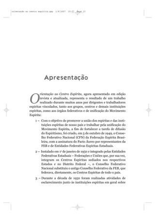 orientação ao centro espírita.qxp   1/8/2007   10:57   Page 13




                          A p r e s e n t a çã o

                      rientação ao Centro Espírita, agora apresentado em edição

              O       revista e atualizada, representa o resultado de um trabalho
                      realizado durante muitos anos por dirigentes e trabalhadores
              espíritas vinculados, tanto aos grupos, centros e demais instituições
              espíritas, como aos órgãos federativos e de unificação do Movimento
              Espírita:
                  1 – Com o objetivo de promover a união dos espíritas e das insti-
                      tuições espíritas de nosso país e trabalhar pela unificação do
                      Movimento Espírita, a fim de fortalecer a tarefa de difusão
                      do Espiritismo, foi criado, em 5 de outubro de 1949, o Conse-
                      lho Federativo Nacional (CFN) da Federação Espírita Brasi-
                      leira, com a assinatura do Pacto Áureo por representantes da
                      FEB e de Entidades Federativas Espíritas Estaduais.
                  2 – Instalado em 1o de janeiro de 1950 e integrado pelas Entidades
                      Federativas Estaduais – Federações e Uniões que, por sua vez,
                      integram os Centros Espíritas sediados nos respectivos
                      Estados e no Distrito Federal –, o Conselho Federativo
                      Nacional substituiu o antigo Conselho Federativo da FEB, que
                      federava, diretamente, os Centros Espíritas de todo o país.
                  3 – Durante a década de 1950 foram realizadas atividades de
                      esclarecimento junto às instituições espíritas em geral sobre
 