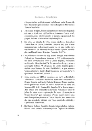 orientação ao centro espírita.qxp   1/8/2007   10:57     Page 14




                                      O RIENTAÇÃO   AO   C ENTRO E SPÍRITA


                       a importância e as diretrizes do trabalho de união dos espíri-
                       tas e das instituições espíritas e de unificação do Movimento
                       Espírita brasileiro.
                   4 – Na década de 1960, foram realizados os Simpósios Regionais
                       em todo o Brasil, nas regiões Norte, Nordeste, Centro e Sul,
                       enfocando, mais objetivamente, o trabalho operacional dos
                       grupos, centros e demais instituições espíritas.
                   5 – No início da década de 1970, foram criados os Conselhos
                       Zonais do CFN (Norte, Nordeste, Centro e Sul), que se reu-
                       niam uma vez a cada semestre, cada vez em uma região, para
                       estudar temas de interesse do Movimento Espírita, escolhi-
                       dos e deliberados nas Reuniões Plenárias do CFN.
                   6 – No período de outubro de 1975 a abril de 1977, as Entidades
                       Federativas Estaduais que integram o CFN realizaram estu-
                       dos mais aprofundados sobre o Centro Espírita, concluídos
                       na Reunião Plenária do CFN de novembro de 1977, com a
                       aprovação do texto “A adequação do Centro Espírita para o
                       melhor atendimento de suas finalidades”, o qual destaca
                       “como entender o Centro Espírita em sua abrangência” e “o
                       que cabe a ele realizar”. (Anexo 1)
                   7 – Nessa reunião do CFN de novembro de 1977, as Entidades
                       Federativas Estaduais decidiram continuar estudando o
                       Centro Espírita no Quarto Ciclo de Reuniões Zonais (realiza-
                       do no período de março de 1978 a novembro de 1979, em
                       Manaus-AM, João Pessoa-PB, Brasília-DF e Porto Alegre-
                       RS), estudo este concluído na Reunião Plenária do CFN de
                       julho de 1980, com a aprovação do texto “Orientação ao
                       Centro Espírita”, que, enfocando o “como fazer”, oferece uma
                       série de sugestões práticas ao Centro Espírita para o exercício
                       das suas atividades básicas, com vistas ao estudo, à difusão e
                       à prática do Espiritismo.
                   8 – No Quinto Ciclo de Reuniões Zonais, foi estudado e elabora-
                       do um texto voltado à Orientação aos Órgãos e Entidades


              14
 