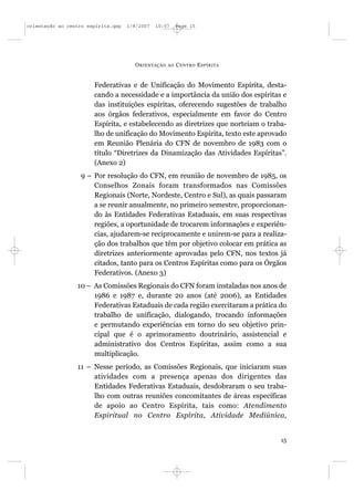 orientação ao centro espírita.qxp   1/8/2007   10:57     Page 15




                                      O RIENTAÇÃO   AO   C ENTRO E SPÍRITA


                       Federativas e de Unificação do Movimento Espírita, desta-
                       cando a necessidade e a importância da união dos espíritas e
                       das instituições espíritas, oferecendo sugestões de trabalho
                       aos órgãos federativos, especialmente em favor do Centro
                       Espírita, e estabelecendo as diretrizes que norteiam o traba-
                       lho de unificação do Movimento Espírita, texto este aprovado
                       em Reunião Plenária do CFN de novembro de 1983 com o
                       título “Diretrizes da Dinamização das Atividades Espíritas”.
                       (Anexo 2)
                  9 – Por resolução do CFN, em reunião de novembro de 1985, os
                      Conselhos Zonais foram transformados nas Comissões
                      Regionais (Norte, Nordeste, Centro e Sul), as quais passaram
                      a se reunir anualmente, no primeiro semestre, proporcionan-
                      do às Entidades Federativas Estaduais, em suas respectivas
                      regiões, a oportunidade de trocarem informações e experiên-
                      cias, ajudarem-se reciprocamente e unirem-se para a realiza-
                      ção dos trabalhos que têm por objetivo colocar em prática as
                      diretrizes anteriormente aprovadas pelo CFN, nos textos já
                      citados, tanto para os Centros Espíritas como para os Órgãos
                      Federativos. (Anexo 3)
                 10 – As Comissões Regionais do CFN foram instaladas nos anos de
                      1986 e 1987 e, durante 20 anos (até 2006), as Entidades
                      Federativas Estaduais de cada região exercitaram a prática do
                      trabalho de unificação, dialogando, trocando informações
                      e permutando experiências em torno do seu objetivo prin-
                      cipal que é o aprimoramento doutrinário, assistencial e
                      administrativo dos Centros Espíritas, assim como a sua
                      multiplicação.
                 11 – Nesse período, as Comissões Regionais, que iniciaram suas
                      atividades com a presença apenas dos dirigentes das
                      Entidades Federativas Estaduais, desdobraram o seu traba-
                      lho com outras reuniões concomitantes de áreas específicas
                      de apoio ao Centro Espírita, tais como: Atendimento
                      Espiritual no Centro Espírita, Atividade Mediúnica,


                                                                                  15
 
