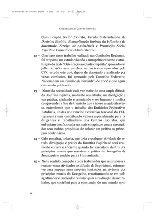 orientação ao centro espírita.qxp   1/8/2007   10:57     Page 16




                                      O RIENTAÇÃO   AO   C ENTRO E SPÍRITA


                        Comunicação Social Espírita, Estudo Sistematizado da
                        Doutrina Espírita, Evangelização Espírita da Infância e da
                        Juventude, Serviço de Assistência e Promoção Social
                        Espírita e Capacitação Administrativa.
                   12 – Com base nesse trabalho realizado nas Comissões Regionais,
                        foi proposto um estudo visando a um aprimoramento e atua-
                        lização do texto “Orientação ao Centro Espírita” aprovado em
                        julho de 1980, sem envolver outros textos aprovados pelo
                        CFN; estudo este que, depois de elaborado e analisado por
                        várias comissões, foi aprovado pelo Conselho Federativo
                        Nacional em sua reunião de novembro de 2006 e que agora
                        está sendo publicado.
                   13 – Diante da necessidade cada vez maior de uma ampla difusão
                        da Doutrina Espírita, mediante seu estudo, sua divulgação e
                        sua prática, ajudando e orientando o ser humano a melhor
                        compreender a fase de transição que o nosso mundo atraves-
                        sa, entendemos que o trabalho das Entidades Federativas
                        Estaduais, unidas no Conselho Federativo Nacional da FEB,
                        representa uma contribuição valiosa especialmente para os
                        dirigentes e trabalhadores dos Centros Espíritas, que
                        enfrentam desafios cada vez mais complexos para a execução
                        dos seus nobres propósitos de colocar em prática os princí-
                        pios doutrinários.
                   14 – Cabe ressaltar, todavia, que toda e qualquer atividade de es-
                        tudo, divulgação e prática da Doutrina Espírita só será real-
                        mente correta e eficiente quando for executada dentro dos
                        princípios morais que norteiam a prática do Evangelho de
                        Jesus, guia e modelo para a Humanidade.
                   15 – Neste sentido, compete a cada trabalhador que se propuser a
                        realizar essas atividades de difusão do Espiritismo, esforçar-
                        -se para superar suas próprias limitações na vivência dos
                        princípios morais do Evangelho, transformando-se em pólo
                        aglutinador e motivador de união para a realização desse tra-
                        balho, que contribui para a construção de um mundo novo


              16
 