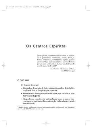 orientação ao centro espírita.qxp       1/8/2007    10:57    Page 19




                            Os Centros Espíritas1

                                               “Esses grupos, correspondendo-se entre si, visitan-
                                               do-se, permutando observações, podem, desde já,
                                               formar o núcleo da grande família espírita, que um
                                               dia consorciará todas as opiniões e unirá os homens
                                               por um único sentimento: o da fraternidade, trazendo
                                               o cunho da caridade cristã.”
                                                                     ALLAN KARDEC – (O Livro dos Médiuns,
                                                                                     cap. XXIX, item 334)




              O QUE SÃO

                   Os Centros Espíritas:
                   • São núcleos de estudo, de fraternidade, de oração e de trabalho,
                     praticados dentro dos princípios espíritas;
                   • São escolas de formação espiritual e moral, que trabalham à luz
                     da Doutrina Espírita;
                   • São postos de atendimento fraternal para todos os que os bus-
                     cam com o propósito de obter orientação, esclarecimento, ajuda
                     ou consolação;
              1
               Baseado no texto “A adequação do Centro Espírita para o melhor atendimento de suas finalidades”,
              aprovado pelo CFN/FEB em novembro de 1977.
 