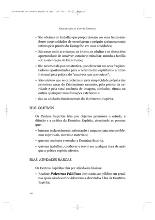 orientação ao centro espírita.qxp   1/8/2007   10:57     Page 20




                                      O RIENTAÇÃO   AO   C ENTRO E SPÍRITA


                   • São oficinas de trabalho que proporcionam aos seus freqüenta-
                     dores oportunidades de exercitarem o próprio aprimoramento
                     íntimo pela prática do Evangelho em suas atividades;
                   • São casas onde as crianças, os jovens, os adultos e os idosos têm
                     oportunidade de conviver, estudar e trabalhar, unindo a família
                     sob a orientação do Espiritismo;
                   • São recantos de paz construtiva, que oferecem aos seus freqüen-
                     tadores oportunidades para o refazimento espiritual e a união
                     fraternal pela prática do “amai-vos uns aos outros”;
                   • São núcleos que se caracterizam pela simplicidade própria das
                     primeiras casas do Cristianismo nascente, pela prática da ca-
                     ridade e pela total ausência de imagens, símbolos, rituais ou
                     outras quaisquer manifestações exteriores; e
                   • São as unidades fundamentais do Movimento Espírita.


              SEUS OBJETIVOS

                   Os Centros Espíritas têm por objetivo promover o estudo, a
                   difusão e a prática da Doutrina Espírita, atendendo as pessoas
                   que:
                   • buscam esclarecimento, orientação e amparo para seus proble-
                     mas espirituais, morais e materiais;
                   • querem conhecer e estudar a Doutrina Espírita;
                   • querem trabalhar, colaborar e servir em qualquer área de ação
                     que a prática espírita oferece.


              SUAS ATIVIDADES BÁSICAS

                   Os Centros Espíritas têm por atividades básicas:
                   • Realizar Palestras Públicas destinadas ao público em geral,
                     nas quais são desenvolvidos temas abordados à luz da Doutrina
                     Espírita;


              20
 