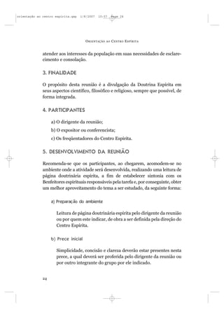orientação ao centro espírita.qxp   1/8/2007   10:57     Page 24




                                      O RIENTAÇÃO   AO   C ENTRO E SPÍRITA


              atender aos interesses da população em suas necessidades de esclare-
              cimento e consolação.


              3. FINALIDADE

              O propósito desta reunião é a divulgação da Doutrina Espírita em
              seus aspectos científico, filosófico e religioso, sempre que possível, de
              forma integrada.


              4. PARTICIPANTES

                   a) O dirigente da reunião;
                   b) O expositor ou conferencista;
                   c) Os freqüentadores do Centro Espírita.


              5. DESENVOLVIMENTO DA REUNIÃO

              Recomenda-se que os participantes, ao chegarem, acomodem-se no
              ambiente onde a atividade será desenvolvida, realizando uma leitura de
              página doutrinária espírita, a fim de estabelecer sintonia com os
              Benfeitores espirituais responsáveis pela tarefa e, por conseguinte, obter
              um melhor aproveitamento do tema a ser estudado, da seguinte forma:


                   a) Preparação do ambiente

                     Leitura de página doutrinária espírita pelo dirigente da reunião
                     ou por quem este indicar, de obra a ser definida pela direção do
                     Centro Espírita.


                   b) Prece inicial

                     Simplicidade, concisão e clareza deverão estar presentes nesta
                     prece, a qual deverá ser proferida pelo dirigente da reunião ou
                     por outro integrante do grupo por ele indicado.


              24
 