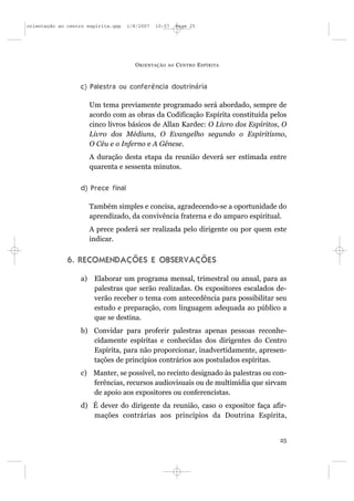 orientação ao centro espírita.qxp   1/8/2007   10:57     Page 25




                                      O RIENTAÇÃO   AO   C ENTRO E SPÍRITA



                  c) Palestra ou conferência doutrinária

                       Um tema previamente programado será abordado, sempre de
                       acordo com as obras da Codificação Espírita constituída pelos
                       cinco livros básicos de Allan Kardec: O Livro dos Espíritos, O
                       Livro dos Médiuns, O Evangelho segundo o Espiritismo,
                       O Céu e o Inferno e A Gênese.
                       A duração desta etapa da reunião deverá ser estimada entre
                       quarenta e sessenta minutos.


                  d) Prece final

                       Também simples e concisa, agradecendo-se a oportunidade do
                       aprendizado, da convivência fraterna e do amparo espiritual.
                       A prece poderá ser realizada pelo dirigente ou por quem este
                       indicar.


              6. RECOMENDAÇÕES E OBSERVAÇÕES

                  a)    Elaborar um programa mensal, trimestral ou anual, para as
                        palestras que serão realizadas. Os expositores escalados de-
                        verão receber o tema com antecedência para possibilitar seu
                        estudo e preparação, com linguagem adequada ao público a
                        que se destina.
                  b) Convidar para proferir palestras apenas pessoas reconhe-
                     cidamente espíritas e conhecidas dos dirigentes do Centro
                     Espírita, para não proporcionar, inadvertidamente, apresen-
                     tações de princípios contrários aos postulados espíritas.
                  c) Manter, se possível, no recinto designado às palestras ou con-
                     ferências, recursos audiovisuais ou de multimídia que sirvam
                     de apoio aos expositores ou conferencistas.
                  d) É dever do dirigente da reunião, caso o expositor faça afir-
                     mações contrárias aos princípios da Doutrina Espírita,


                                                                                  25
 