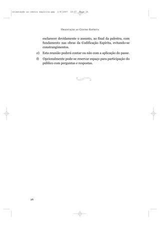orientação ao centro espírita.qxp   1/8/2007   10:57     Page 26




                                      O RIENTAÇÃO   AO   C ENTRO E SPÍRITA


                        esclarecer devidamente o assunto, ao final da palestra, com
                        fundamento nas obras da Codificação Espírita, evitando-se
                        constrangimentos.
                   e) Esta reunião poderá contar ou não com a aplicação do passe.
                   f)   Opcionalmente pode-se reservar espaço para participação do
                        público com perguntas e respostas.




              26
 