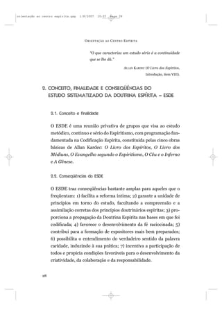 orientação ao centro espírita.qxp   1/8/2007   10:57     Page 28




                                      O RIENTAÇÃO   AO   C ENTRO E SPÍRITA


                                         “O que caracteriza um estudo sério é a continuidade
                                         que se lhe dá.”

                                                                   ALLAN KARDEC (O Livro dos Espíritos,
                                                                                Introdução, item VIII).



              2. CONCEITO, FINALIDADE E CONSEQÜÊNCIAS DO
                 ESTUDO SISTEMATIZADO DA DOUTRINA ESPÍRITA – ESDE


                   2.1. Conceito e finalidade

                   O ESDE é uma reunião privativa de grupos que visa ao estudo
                   metódico, contínuo e sério do Espiritismo, com programação fun-
                   damentada na Codificação Espírita, constituída pelas cinco obras
                   básicas de Allan Kardec: O Livro dos Espíritos, O Livro dos
                   Médiuns, O Evangelho segundo o Espiritismo, O Céu e o Inferno
                   e A Gênese.


                   2.2. Conseqüências do ESDE

                   O ESDE traz conseqüências bastante amplas para aqueles que o
                   freqüentam: 1) facilita a reforma íntima; 2) garante a unidade de
                   princípios em torno do estudo, facultando a compreensão e a
                   assimilação corretas dos princípios doutrinários espíritas; 3) pro-
                   porciona a propagação da Doutrina Espírita nas bases em que foi
                   codificada; 4) favorece o desenvolvimento da fé raciocinada; 5)
                   contribui para a formação de expositores mais bem preparados;
                   6) possibilita o entendimento do verdadeiro sentido da palavra
                   caridade, induzindo à sua prática; 7) incentiva a participação de
                   todos e propicia condições favoráveis para o desenvolvimento da
                   criatividade, da colaboração e da responsabilidade.


              28
 
