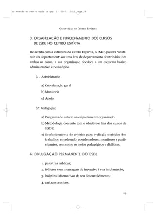 orientação ao centro espírita.qxp   1/8/2007   10:57     Page 29




                                      O RIENTAÇÃO   AO   C ENTRO E SPÍRITA



              3. ORGANIZAÇÃO E FUNCIONAMENTO DOS CURSOS
                 DE ESDE NO CENTRO ESPÍRITA

              De acordo com a estrutura do Centro Espírita, o ESDE poderá consti-
              tuir um departamento ou uma área de departamento doutrinário. Em
              ambos os casos, a sua organização obedece a um esquema básico
              administrativo e pedagógico.


                  3.1. Administrativo

                       a) Coordenação geral

                       b) Monitoria

                       c) Apoio


                  3.2. Pedagógico

                       a) Programa de estudo antecipadamente organizado.

                       b) Metodologia coerente com o objetivo e fins dos cursos de
                          ESDE.

                       c) Estabelecimento de critérios para avaliação periódica dos
                          trabalhos, envolvendo: coordenadores, monitores e parti-
                          cipantes, bem como os meios pedagógicos e didáticos.


              4. DIVULGAÇÃO PERMANENTE DO ESDE

                       1. palestras públicas;

                       2. folhetos com mensagens de incentivo à sua implantação;

                       3. boletins informativos do seu desenvolvimento;

                       4. cartazes alusivos;


                                                                                 29
 