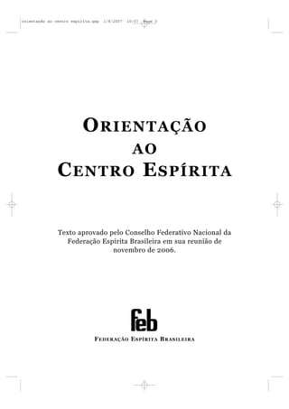 orientação ao centro espírita.qxp   1/8/2007   10:57   Page 3




                          O RIENTAÇÃO
                                                 AO
               C ENTRO E SPÍRITA


               Texto aprovado pelo Conselho Federativo Nacional da
                 Federação Espírita Brasileira em sua reunião de
                               novembro de 2006.




                               F EDERAÇÃO E SPÍRITA B RASILEIRA
 