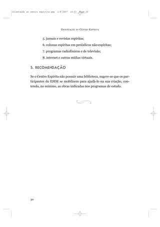 orientação ao centro espírita.qxp   1/8/2007   10:57     Page 30




                                      O RIENTAÇÃO   AO   C ENTRO E SPÍRITA


                       5. jornais e revistas espíritas;
                       6. colunas espíritas em periódicos não-espíritas;
                       7. programas radiofônicos e de televisão;
                       8. internet e outras mídias virtuais.


              5. RECOMENDAÇÃO

              Se o Centro Espírita não possuir uma biblioteca, sugere-se que os par-
              ticipantes do ESDE se mobilizem para ajudá-lo na sua criação, con-
              tendo, no mínimo, as obras indicadas nos programas de estudo.




              30
 