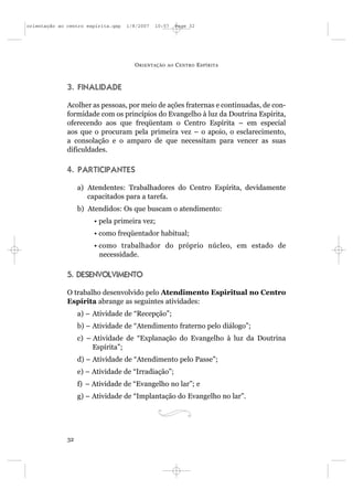 orientação ao centro espírita.qxp   1/8/2007   10:57     Page 32




                                      O RIENTAÇÃO   AO   C ENTRO E SPÍRITA



              3. FINALIDADE

              Acolher as pessoas, por meio de ações fraternas e continuadas, de con-
              formidade com os princípios do Evangelho à luz da Doutrina Espírita,
              oferecendo aos que freqüentam o Centro Espírita – em especial
              aos que o procuram pela primeira vez – o apoio, o esclarecimento,
              a consolação e o amparo de que necessitam para vencer as suas
              dificuldades.

              4. PARTICIPANTES

                   a) Atendentes: Trabalhadores do Centro Espírita, devidamente
                      capacitados para a tarefa.
                   b) Atendidos: Os que buscam o atendimento:
                        • pela primeira vez;
                        • como freqüentador habitual;
                        • como trabalhador do próprio núcleo, em estado de
                          necessidade.

              5. DESENVOLVIMENTO

              O trabalho desenvolvido pelo Atendimento Espiritual no Centro
              Espírita abrange as seguintes atividades:
                   a) – Atividade de “Recepção”;
                   b) – Atividade de “Atendimento fraterno pelo diálogo”;
                   c) – Atividade de “Explanação do Evangelho à luz da Doutrina
                        Espírita”;
                   d) – Atividade de “Atendimento pelo Passe”;
                   e) – Atividade de “Irradiação”;
                   f) – Atividade de “Evangelho no lar”; e
                   g) – Atividade de “Implantação do Evangelho no lar”.




              32
 