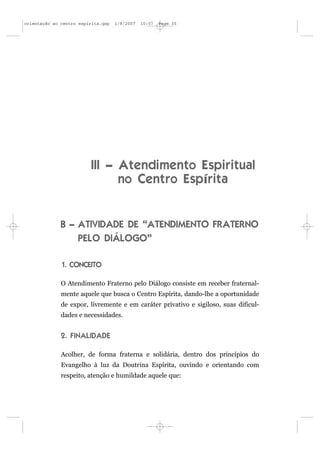 orientação ao centro espírita.qxp   1/8/2007   10:57   Page 35




                          III – Atendimento Espiritual
                                no Centro Espírita


              B – ATIVIDADE DE “ATENDIMENTO FRATERNO
                  PELO DIÁLOGO”

              1. CONCEITO

              O Atendimento Fraterno pelo Diálogo consiste em receber fraternal-
              mente aquele que busca o Centro Espírita, dando-lhe a oportunidade
              de expor, livremente e em caráter privativo e sigiloso, suas dificul-
              dades e necessidades.


              2. FINALIDADE

              Acolher, de forma fraterna e solidária, dentro dos princípios do
              Evangelho à luz da Doutrina Espírita, ouvindo e orientando com
              respeito, atenção e humildade aquele que:
 