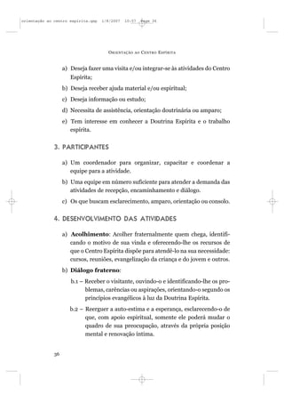 orientação ao centro espírita.qxp   1/8/2007   10:57     Page 36




                                      O RIENTAÇÃO   AO   C ENTRO E SPÍRITA


                   a) Deseja fazer uma visita e/ou integrar-se às atividades do Centro
                      Espírita;
                   b) Deseja receber ajuda material e/ou espiritual;
                   c) Deseja informação ou estudo;
                   d) Necessita de assistência, orientação doutrinária ou amparo;
                   e) Tem interesse em conhecer a Doutrina Espírita e o trabalho
                      espírita.


              3. PARTICIPANTES

                   a) Um coordenador para organizar, capacitar e coordenar a
                      equipe para a atividade.
                   b) Uma equipe em número suficiente para atender a demanda das
                      atividades de recepção, encaminhamento e diálogo.
                   c) Os que buscam esclarecimento, amparo, orientação ou consolo.


              4. DESENVOLVIMENTO DAS ATIVIDADES

                   a) Acolhimento: Acolher fraternalmente quem chega, identifi-
                      cando o motivo de sua vinda e oferecendo-lhe os recursos de
                      que o Centro Espírita dispõe para atendê-lo na sua necessidade:
                      cursos, reuniões, evangelização da criança e do jovem e outros.
                   b) Diálogo fraterno:
                      b.1 – Receber o visitante, ouvindo-o e identificando-lhe os pro-
                            blemas, carências ou aspirações, orientando-o segundo os
                            princípios evangélicos à luz da Doutrina Espírita.
                      b.2 – Reerguer a auto-estima e a esperança, esclarecendo-o de
                            que, com apoio espiritual, somente ele poderá mudar o
                            quadro de sua preocupação, através da própria posição
                            mental e renovação íntima.


              36
 