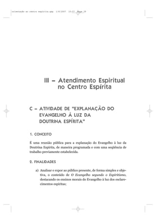 orientação ao centro espírita.qxp   1/8/2007   10:57   Page 39




                          I II – Atendimento Espiritual
                                 no Centro Espírita


              C – ATIVIDADE DE “EXPLANAÇÃO DO
                  EVANGELHO À LUZ DA
                  DOUTRINA ESPÍRITA”

              1. CONCEITO

              É uma reunião pública para a explanação do Evangelho à luz da
              Doutrina Espírita, de maneira programada e com uma seqüência de
              trabalho previamente estabelecida.


              2. FINALIDADES

                  a) Analisar e expor ao público presente, de forma simples e obje-
                     tiva, o conteúdo de O Evangelho segundo o Espiritismo,
                     destacando os ensinos morais do Evangelho à luz dos esclare-
                     cimentos espíritas;
 
