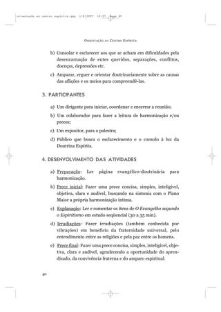 orientação ao centro espírita.qxp   1/8/2007   10:57     Page 40




                                      O RIENTAÇÃO   AO   C ENTRO E SPÍRITA


                   b) Consolar e esclarecer aos que se acham em dificuldades pela
                      desencarnação de entes queridos, separações, conflitos,
                      doenças, depressões etc.
                   c) Amparar, erguer e orientar doutrinariamente sobre as causas
                      das aflições e os meios para compreendê-las.


              3. PARTICIPANTES

                   a) Um dirigente para iniciar, coordenar e encerrar a reunião;
                   b) Um colaborador para fazer a leitura de harmonização e/ou
                      preces;
                   c) Um expositor, para a palestra;
                   d) Público que busca o esclarecimento e o consolo à luz da
                      Doutrina Espírita.


              4. DESENVOLVIMENTO DAS ATIVIDADES

                   a) Preparação: Ler           página       evangélico-doutrinária   para
                      harmonização.
                   b) Prece inicial: Fazer uma prece concisa, simples, inteligível,
                      objetiva, clara e audível, buscando na sintonia com o Plano
                      Maior a própria harmonização íntima.
                   c) Explanação: Ler e comentar os itens de O Evangelho segundo
                      o Espiritismo em estudo seqüencial (30 a 35 min).
                   d) Irradiações: Fazer irradiações (também conhecida por
                      vibrações) em benefício da fraternidade universal, pelo
                      entendimento entre as religiões e pela paz entre os homens.
                   e) Prece final: Fazer uma prece concisa, simples, inteligível, obje-
                      tiva, clara e audível, agradecendo a oportunidade do apren-
                      dizado, da convivência fraterna e do amparo espiritual.


              40
 