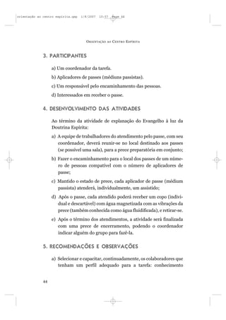 orientação ao centro espírita.qxp   1/8/2007   10:57     Page 44




                                      O RIENTAÇÃO   AO   C ENTRO E SPÍRITA



              3. PARTICIPANTES

                   a) Um coordenador da tarefa.
                   b) Aplicadores de passes (médiuns passistas).
                   c) Um responsável pelo encaminhamento das pessoas.
                   d) Interessados em receber o passe.


              4. DESENVOLVIMENTO DAS ATIVIDADES

                   Ao término da atividade de explanação do Evangelho à luz da
                   Doutrina Espírita:
                   a) A equipe de trabalhadores do atendimento pelo passe, com seu
                      coordenador, deverá reunir-se no local destinado aos passes
                      (se possível uma sala), para a prece preparatória em conjunto;
                   b) Fazer o encaminhamento para o local dos passes de um núme-
                      ro de pessoas compatível com o número de aplicadores de
                      passe;
                   c) Mantido o estado de prece, cada aplicador de passe (médium
                      passista) atenderá, individualmente, um assistido;
                   d) Após o passe, cada atendido poderá receber um copo (indivi-
                      dual e descartável) com água magnetizada com as vibrações da
                      prece (também conhecida como água fluidificada), e retirar-se.
                   e) Após o término dos atendimentos, a atividade será finalizada
                      com uma prece de encerramento, podendo o coordenador
                      indicar alguém do grupo para fazê-la.


              5. RECOMENDAÇÕES E OBSERVAÇÕES

                   a) Selecionar e capacitar, continuadamente, os colaboradores que
                      tenham um perfil adequado para a tarefa: conhecimento


              44
 