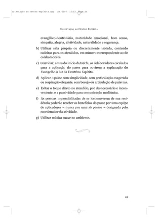 orientação ao centro espírita.qxp   1/8/2007   10:57     Page 45




                                      O RIENTAÇÃO   AO   C ENTRO E SPÍRITA


                      evangélico-doutrinário, maturidade emocional, bom senso,
                      simpatia, alegria, afetividade, naturalidade e segurança.
                  b) Utilizar sala própria ou discretamente isolada, contendo
                     cadeiras para os atendidos, em número correspondente ao de
                     colaboradores.
                  c) Convidar, antes do início da tarefa, os colaboradores escalados
                     para a aplicação do passe para ouvirem a explanação do
                     Evangelho à luz da Doutrina Espírita.
                  d) Aplicar o passe com simplicidade, sem gesticulação exagerada
                     ou respiração ofegante, sem bocejo ou articulação de palavras.
                  e) Evitar o toque direto no atendido, por desnecessário e incon-
                     veniente, e a passividade para comunicação mediúnica.
                  f) As pessoas impossibilitadas de se locomoverem de sua resi-
                     dência poderão receber os benefícios do passe por uma equipe
                     de aplicadores – nunca por uma só pessoa – designada pelo
                     coordenador da atividade.
                  g) Utilizar música suave no ambiente.




                                                                                 45
 