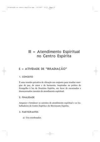 orientação ao centro espírita.qxp   1/8/2007   10:57   Page 47




                          III – Atendimento Espiritual
                                no Centro Espírita


              E – ATIVIDADE DE “IRRADIAÇÃO”

              1. CONCEITO

              É uma reunião privativa de vibração em conjunto para irradiar ener-
              gias de paz, de amor e de harmonia, inspiradas na prática do
              Evangelho à luz da Doutrina Espírita, em favor de encarnados e
              desencarnados carentes de atendimento espiritual.


              2. FINALIDADE

              Amparar e fortalecer os carentes de atendimento espiritual e os tra-
              balhadores do Centro Espírita e do Movimento Espírita.


              3. PARTICIPANTES

                  a) Um coordenador.
 